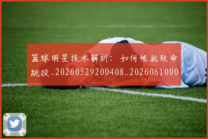 篮球明星技术解析:如何练就致命跳投_20260529200408_20260610000723