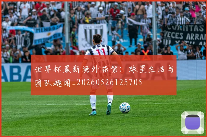 世界杯最新场外花絮:球星生活与团队趣闻_20260526125705