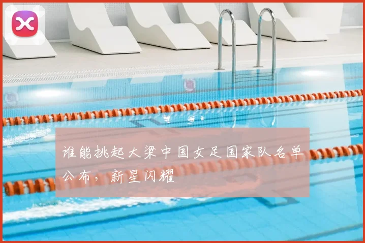 谁能挑起大梁中国女足国家队名单公布,新星闪耀